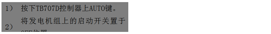 文本框: 1）	按下TB707D控制器上AUTO鍵。
2）	將發(fā)電機組上的啟動(dòng)開(kāi)關(guān)置于OFF位置。
3）	將ATS柜上的供電選擇開(kāi)關(guān)置于A(yíng)UTO位置。（即自動(dòng)位置）

